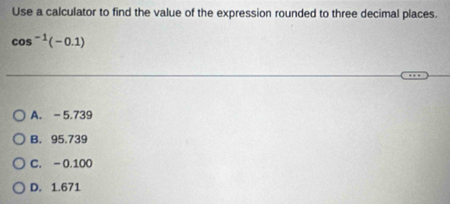 Use a calculator to find the value of the expression rounded to three decimal places.
cos^(-1)(-0.1)
A. -5.739
B. 95.739
C. -0.100
D. 1.671