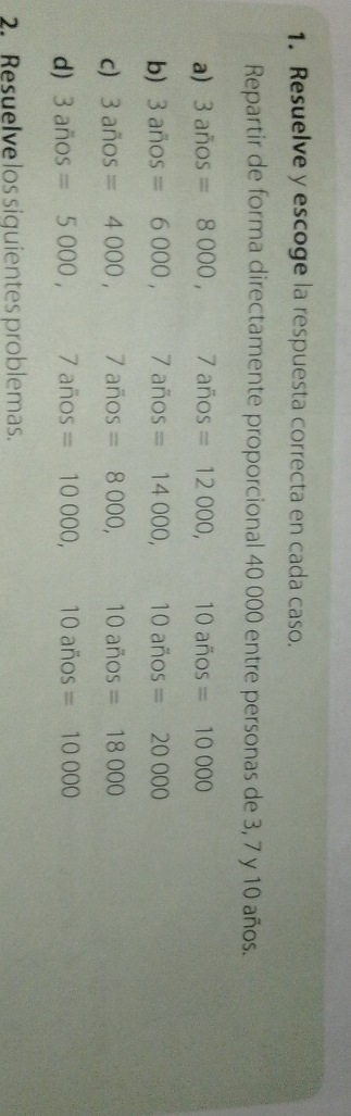 Resuelve y escoge la respuesta correcta en cada caso. 
Repartir de forma directamente proporcional 40 000 entre personas de 3, 7 y 10 años. 
a) 3anos=8000, / años =12000, 10 años =10000
b) 3anos=6000, ^□  7 años =14000, 10 años =20000
c) 3anos=4000, ... 7 años =8000, 10 años =18000
d) 3anos=5000, 7i ños =10000, 10 años =10000
2. Resuelve los siquientes problemas.
