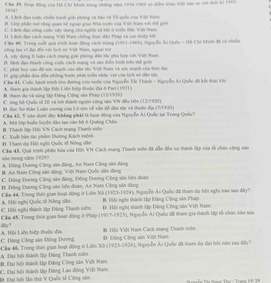 Cầu 39, Huạt động của Hồ Chỉ Minh trong những năm 1954-1969 có điểm khác biệt nàu sơ với thời ki 1943.
1954?
A. Lãnh đạo cuộc chiến tranh giải phóng và báo vệ Tổ quốc của Việt Nam
B. Góp phần mô rộng quan hệ ngoại giao Nhà nước của Việt Nam với thể giới.
C. Lãnh đao công cuộc xây dựng chủ nghĩa xã hội ở miền Bắc Việt Nam.
D. Lãnh đạo cách mạng Việt Nam chống thực dân Pháp và can thiệp MI.
Câu 40, Trong suốt quá trình hoạt động cách mạng (1911-1969), Nguyễn Ái Quốc - Hồ Chi Minh đã có nhiều
công lao vĩ đại đối với lịch sử Việt Nam, ngoại trừ
A. xây dựng lí luận cách mạng giải phóng dân tộc phú hợp với Việt Nam.
B. lãnh đạo thành công cuộc cách mạng vô sản điễn hình trên thế giới.
C. phát huy cao độ sức mạnh của dân tộc Việt Nam và sức mạnh của thời đại.
D. góp phần đưa đền những bước phát triển nhây vọt của lịch sử đân tộc.
Cầu 41. Cuộc hành trình tim đường cứu mước của Nguyễn Tất Thánh ~ Nguyễn Ái Quốc đã kết thức khi
A. tham gia thành lập Hội Liên hiệp thuộc địa ở Pari (1921)
B. tham dự và sáng lập Đâng Cộng sản Pháp (12/1920)
C. ủng hộ Quốc tế III và trở thành người cộng sản VN đầu tiên (12/1920)
D. đọc Sơ thảo Luận cương của Lê-nin về vắn đề dân tộc và thuộc địa (7/1920)
Câu 42. Ý nào đưới đây không phải là họạt động của Nguyễn Ải Quốc tại Trung Quốc?
A. Mở lớp huấn luyện đào tạo cán bộ ở Quảng Châu
B Thành lập Hội VN Cách mạng Thanh niên
C. Xuất bản tác phẩm Đường Kách mệnh
D. Tham dự Hội nghị Quốc tế Nông dân
Cầu 43. Quá trình phân hóa của Hội VN Cách mạng Thanh niên đã dẫn đến sự thành lập của tổ chức cộng sản
nào trong năm 1929?
A. Đông Dương Cộng sản đàng, An Nam Cộng sản đảng
B. An Nam Cộng sản đảng, Việt Nam Quốc dân đảng
C. Đông Dương Cộng sản đảng, Đồng Dương Cộng sản liên đoàn
D. Đồng Dương Cộng sản liên đoàn, An Nam Cộng sản đảng
Cầu 44. Trong thời gian hoạt động ở Liên Xô (1923-1924), Nguyễn Ái Quốc đã tham dự hội nghị nào sau đây?
A. Hội nghị Quốc tế Nông dân. B. Hội nghị thành lập Đảng Cộng sản Pháp.
C. Hội nghị thành lập Đảng Thanh niên. D. Hội nghị thành lập Đảng Cộng sản Việt Nam.
Cầu 45, Trong thời gian hoạt động ở Pháp (1917-1923), Nguyễn Ái Quốc đã tham gia thành lập tổ chức nào sau
đây?
A. Hội Liên hiệp thuộc địa. B. Hội Việt Nam Cách mạng Thanh niên.
C. Đảng Cộng sản Đông Dương. D. Đảng Cộng sản Việt Nam.
Câu 46. Trong thời gian hoạt động ở Liên Xô (1923-1924), Nguyễn Ái Quốc đã tham dự đại hội nào sau đây?
A. Đại hội thành lập Đảng Thanh niên.
B. Đại hội thành lập Đảng Cộng sản Việt Nam.
C. Đại hội thành lập Đảng Lao động Việt Nam.
D. Đại hội lần thử V Quốc tế Cộng sản.
Ngyễn Thị Ngọc Thư - Trạng 15/ 29