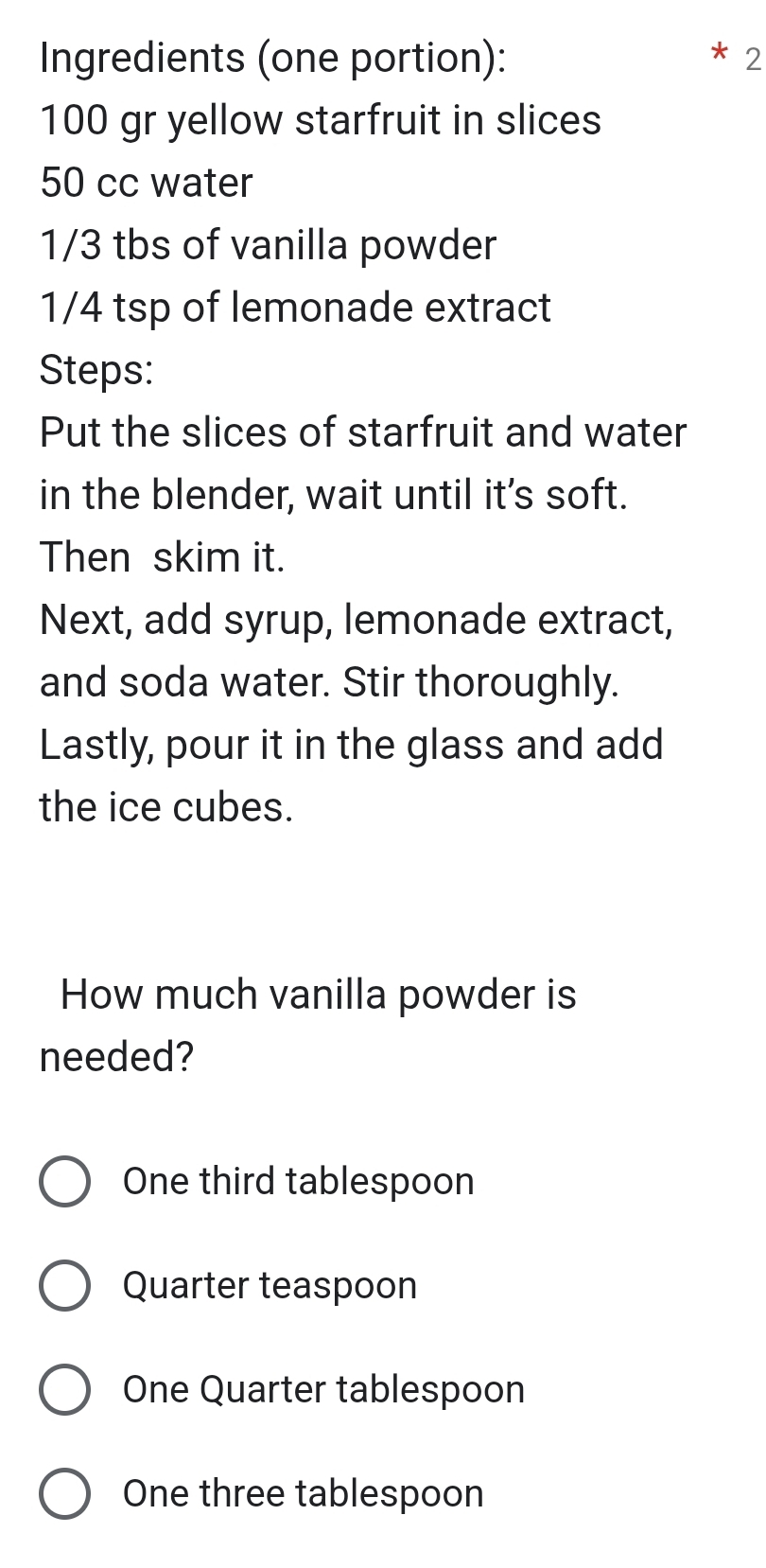 Ingredients (one portion): 2
100 gr yellow starfruit in slices
50 cc water
1/3 tbs of vanilla powder
1/4 tsp of lemonade extract
Steps:
Put the slices of starfruit and water
in the blender, wait until it's soft.
Then skim it.
Next, add syrup, lemonade extract,
and soda water. Stir thoroughly.
Lastly, pour it in the glass and add
the ice cubes.
How much vanilla powder is
needed?
One third tablespoon
Quarter teaspoon
One Quarter tablespoon
One three tablespoon