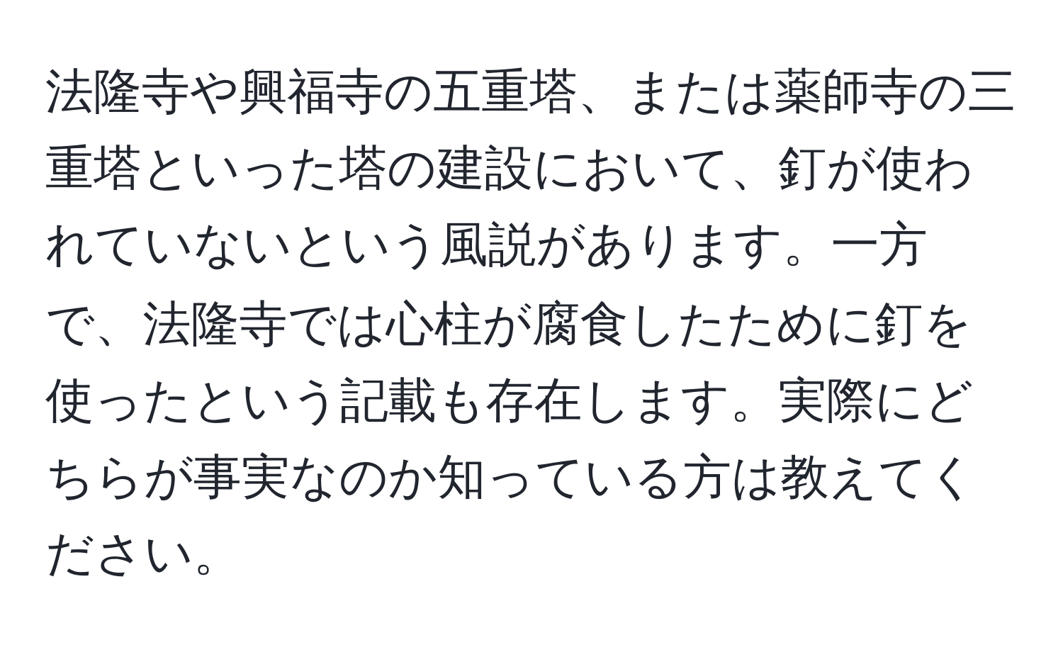 法隆寺や興福寺の五重塔、または薬師寺の三重塔といった塔の建設において、釘が使われていないという風説があります。一方で、法隆寺では心柱が腐食したために釘を使ったという記載も存在します。実際にどちらが事実なのか知っている方は教えてください。