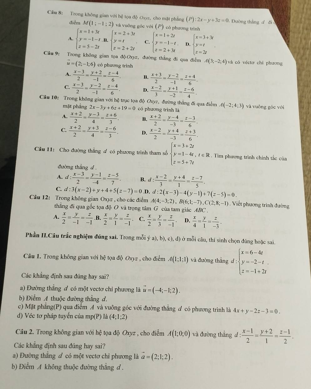 Trong không gian với hệ tọa độ Oxyz, cho mặt phẳng (P):2x-y+3z=0. Đường thẳng đ đi 
điểm M(1;-1;2) và vuông góc với (P) có phương trình
A. beginarrayl x=1+3t y=-1-t.B. z=5-2tendarray. beginarrayl x=2+3t y=t z=2+2tendarray. . C. beginarrayl x=1+2t y=-1-t. z=2+3tendarray. D. beginarrayl x=3+3t y=t z=2tendarray. .
Câu9: Trong không gian tọa độ Oxyz, đường thẳng đi qua điểm A(3;-2;4) và có véctơ chỉ phương
vector u=(2;-1;6) có phương trình
A.  (x-3)/2 = (y+2)/-1 = (z-4)/6 . B.  (x+3)/2 = (y-2)/-1 = (z+4)/6 .
C.  (x-3)/2 = (y-2)/-1 = (z-4)/6 . D.  (x-2)/3 = (y+1)/-2 = (z-6)/4 .
Câu 10: Trong không gian với hệ trục tọa độ Oxyz, đường thẳng đi qua điểm A(-2;4;3) và vuông góc với
mặt phẳng 2x-3y+6z+19=0 có phương trình là
A.  (x+2)/2 = (y-3)/4 = (z+6)/3 . B.  (x+2)/2 = (y-4)/-3 = (z-3)/6 .
C.  (x+2)/2 = (y+3)/4 = (z-6)/3 . D.  (x-2)/2 = (y+4)/-3 = (z+3)/6 .
Câu 11: Cho đường thẳng đ có phương trình tham số beginarrayl x=3+2t y=1-4t,t∈ R z=5+7tendarray..  Tìm phương trình chính tắc của
đường thẳng d .
A. d: (x-3)/2 = (y-1)/-4 = (z-5)/7 . B. d: (x-2)/3 = (y+4)/1 = (z-7)/5 .
C. d:3(x-2)+y+4+5(z-7)=0 .D. d:2(x-3)-4(y-1)+7(z-5)=0.
Câu 12: Trong không gian Oxyz , cho các điểm A(4;-3;2),B(6;1;-7),C(2;8;-1). Viết phương trình đường
thẳng đi qua gốc tọa độ O và trọng tâm G của tam giác ABC .
A.  x/2 = y/-1 = z/-1  .B.  x/2 = y/1 = z/-1  C.  x/2 = y/3 = z/-1 . D.  x/4 = y/1 = z/-3 .
Phần II.Câu trắc nghiệm đúng sai. Trong mỗi ý a ),b),c), , d) ở mỗi câu, thí sinh chọn đúng hoặc sai.
Câu 1. Trong không gian với hệ tọa độ Oxyz , cho điểm A(1;1;1) và đường thắng d : ∵ beginarrayl x=6-4t y=-2-t. z=-1+2tendarray.
Các khẳng định sau đúng hay sai?
a) Đường thẳng đ có một vectơ chỉ phương là vector u=(-4;-1;2).
b) Điểm A thuộc đường thẳng d.
c) Mặt phẳng(P) qua điểm A và vuông góc với đường thẳng đ có phương trình là 4x+y-2z-3=0.
d) Véc tơ pháp tuyến của mp(P) là (4;1;2)
Câu 2. Trong không gian với hệ tọa độ Oxyz , cho điểm A(1;0;0) và đường thẳng đ :  (x-1)/2 = (y+2)/1 = (z-1)/2 .
Các khẳng định sau đúng hay sai?
a) Đường thẳng đ có một vectơ chỉ phương là vector a=(2;1;2).
b) Điểm A không thuộc đường thẳng d .