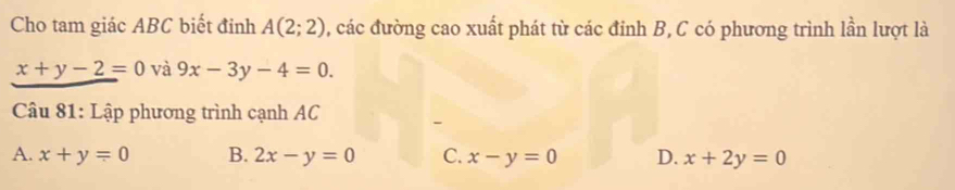 Cho tam giác ABC biết đỉnh A(2;2) , các đường cao xuất phát từ các đỉnh B, C có phương trình lần lượt là
x+y-2=0 và 9x-3y-4=0. 
Câu 81: Lập phương trình cạnh AC
A. x+y=0 B. 2x-y=0 C. x-y=0 D. x+2y=0