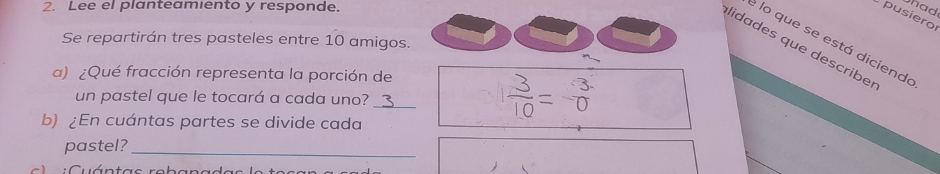 Lee el planteamiento y responde. 
had 
pusiero 
Se repartirán tres pasteles entre 10 amigos. 
e lo que se está dicienda 
lidades que describer 
a) ¿Qué fracción representa la porción de 
un pastel que le tocará a cada uno? _= δ 
b) ¿En cuántas partes se divide cada 
pastel?_