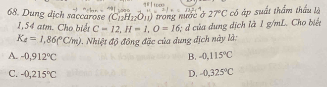 Dung dịch saccarose (C_12H_22O_11) trong nước ở 27°C có áp suất thẩm thấu là
1,54 atm. Cho biết C=12, H=1, O=16;; của dung dịch là 1 g/mL. Cho biết
K_d=1,86(^circ C/m). Nhiệt độ đông đặc của dung dịch này là:
A. -0,912°C B. -0,115°C
C. -0,215°C D. -0,325°C