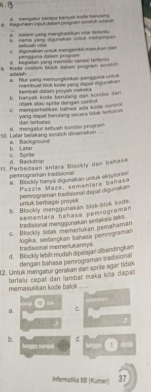 d. mengatur berapa banyak kode berulang
8. Kegunaan input dalam program scratch adalah
a. sistem yang menghasilkan nilai tertentu
b. nama yang digunakan untuk menyimpan
sebuah nilai
c. digunakan untuk mengambil masukan dari
pengguna dalam program
d. kegiatan yang memiliki variasi tertentu
9. Kode custom block dalam program scratch
adalah
a. fitur yang memungkinkan pengguna untuk
membuat blok kode yang dapat digunakan
kembali dalam proyek mereka
b. banyak kode berulang dan kondisi dari
objek atau sprite dengan control
c. memperhatikan bahwa ada kode control
yang dapat berulang secara tidak terbatas
dan terbatas
d. mengatur sebuah kondisi program
10. Latar belakang scratch dinamakan ....
a. Background
b. Latar
c. Sprite
d. Backdrop
11. Perbedaan antara Blockly dan bahasa
pemrograman tradisional
a. Blockly hanya digunakan untuk eksplorasi
Puzzle Maze, sementara bahasa
pemrograman tradisional dapat digunakan
untuk berbagai proyek
b. Blockly menggunakan blok-blok kode,
sementara bahasa pemrograman
tradisional menggunakan sintaksis teks.
c. Blockly tidak memerlukan pemahaman
logika, sedangkan bahasa pemrograman
tradisional memerlukannya.
d. Blockly lebih mudah dipelajari dibandingkan
dengan bahasa pemrograman tradisional
12. Untuk mengatur gerakan dari sprite agar tidak
terlalu cepat dan lambat maka kita dapat
memasukkan kode balok .....
10 kai selamanya
a.
C.

b.
d.
lunggu sampai 1 ) detik
Informatika 8B (Kumer) 37