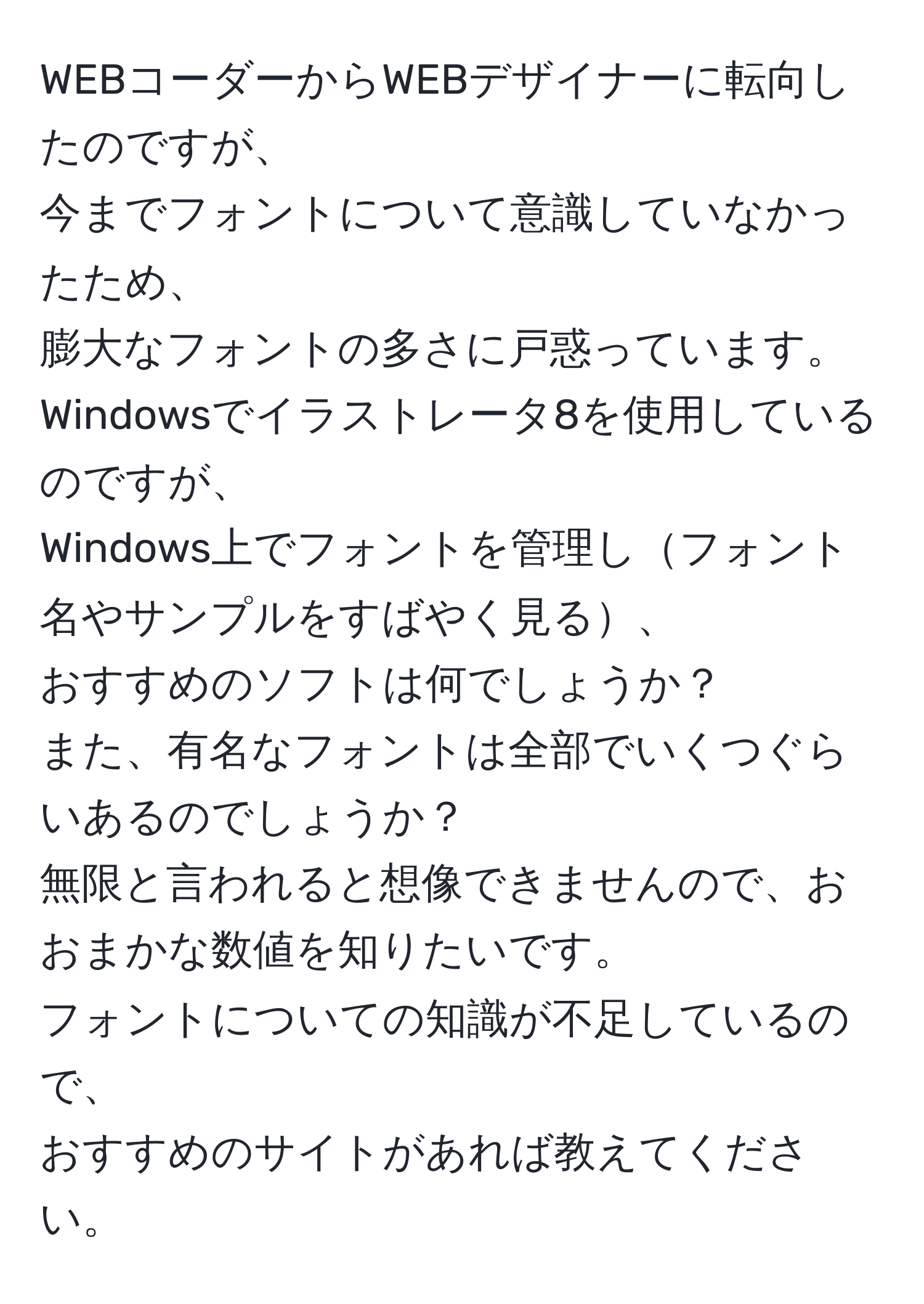 WEBコーダーからWEBデザイナーに転向したのですが、  
今までフォントについて意識していなかったため、  
膨大なフォントの多さに戸惑っています。  
Windowsでイラストレータ8を使用しているのですが、  
Windows上でフォントを管理しフォント名やサンプルをすばやく見る、  
おすすめのソフトは何でしょうか？  
また、有名なフォントは全部でいくつぐらいあるのでしょうか？  
無限と言われると想像できませんので、おおまかな数値を知りたいです。  
フォントについての知識が不足しているので、  
おすすめのサイトがあれば教えてください。