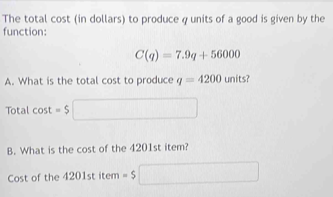 The total cost (in dollars) to produce q units of a good is given by the 
function:
C(q)=7.9q+56000
A. What is the total cost to produce q=4200 units? 
Total cos t=$□
B. What is the cost of the 4201st item? 
Cost of the 4201st item =$□