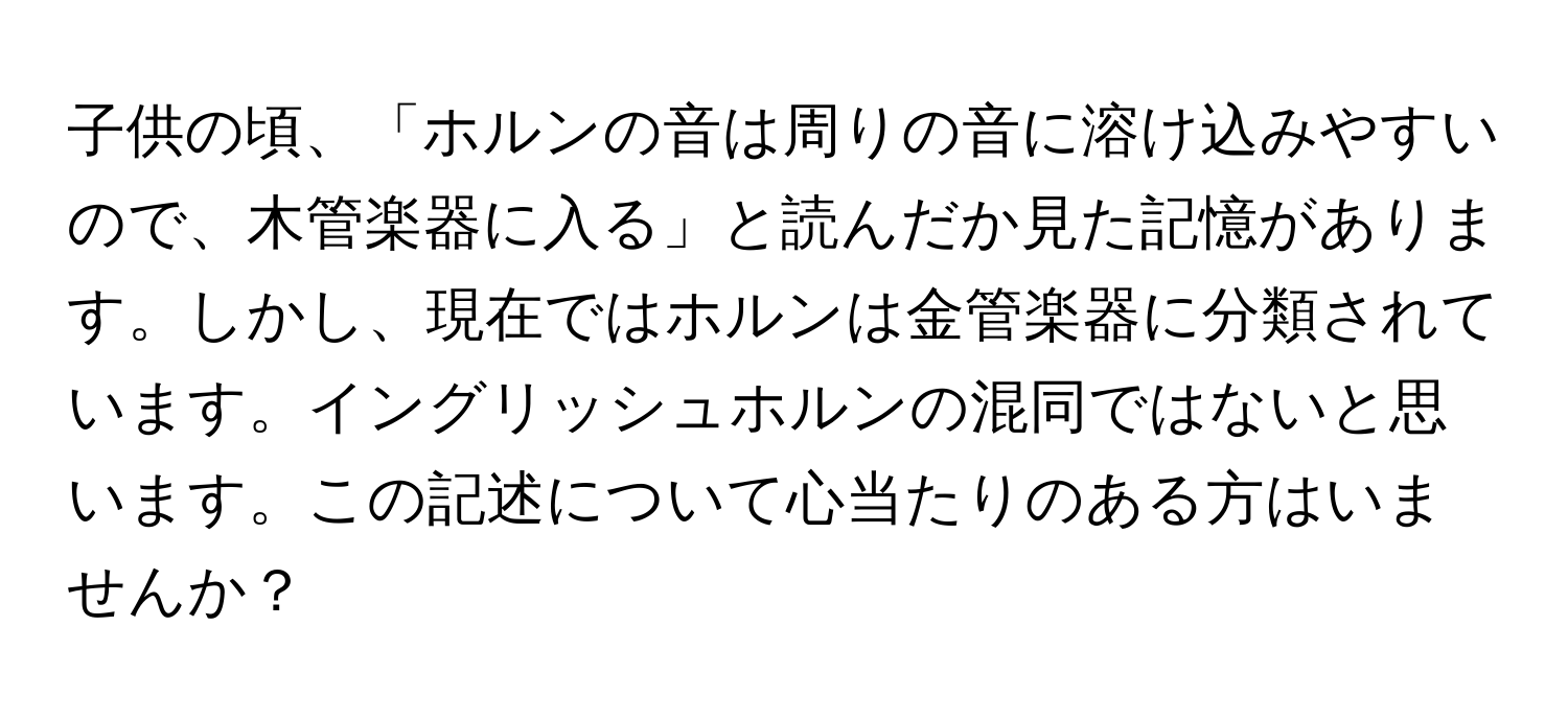 子供の頃、「ホルンの音は周りの音に溶け込みやすいので、木管楽器に入る」と読んだか見た記憶があります。しかし、現在ではホルンは金管楽器に分類されています。イングリッシュホルンの混同ではないと思います。この記述について心当たりのある方はいませんか？