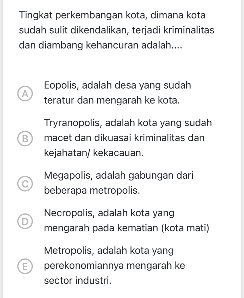 Tingkat perkembangan kota, dimana kota
sudah sulit dikendalikan, terjadi kriminalitas
dan diambang kehancuran adalah....
Eopolis, adalah desa yang sudah
A
teratur dan mengarah ke kota.
Tryranopolis, adalah kota yang sudah
B) macet dan dikuasai kriminalitas dan
kejahatan/ kekacauan.
Megapolis, adalah gabungan dari
C
beberapa metropolis.
Necropolis, adalah kota yang
D
mengarah pada kematian (kota mati)
Metropolis, adalah kota yang
E perekonomiannya mengarah ke
sector industri.