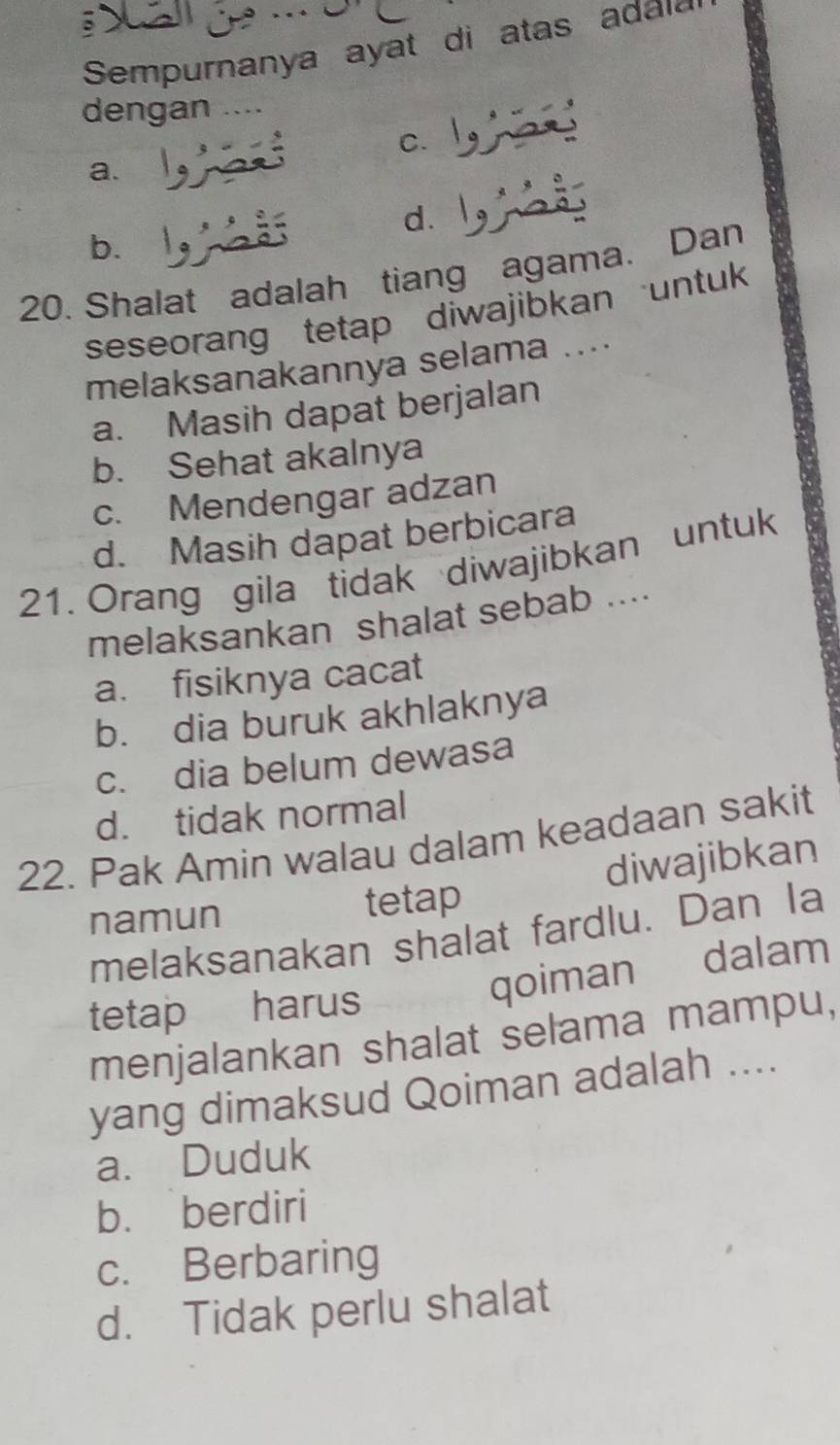 Sempurnanya ayat di atas adai
dengan …
C.
a.
d.
b.
20. Shalat adalah tiang agama. Dan
seseorang tetap diwajibkan untuk
melaksanakannya selama ....
a. Masih dapat berjalan
b. Sehat akalnya
c. Mendengar adzan
d. Masih dapat berbicara
21. Orang gila tidak diwajibkan untuk
melaksankan shalat sebab ....
a. fisiknya cacat
b. dia buruk akhlaknya
c. dia belum dewasa
d. tidak normal
22. Pak Amin walau dalam keadaan sakit
namun tetap diwajibkan
melaksanakan shalat fardlu. Dan Ia
qoiman dalam
tetap harus
menjalankan shalat selama mampu,
yang dimaksud Qoiman adalah ....
a. Duduk
b. berdiri
c. Berbaring
d. Tidak perlu shalat