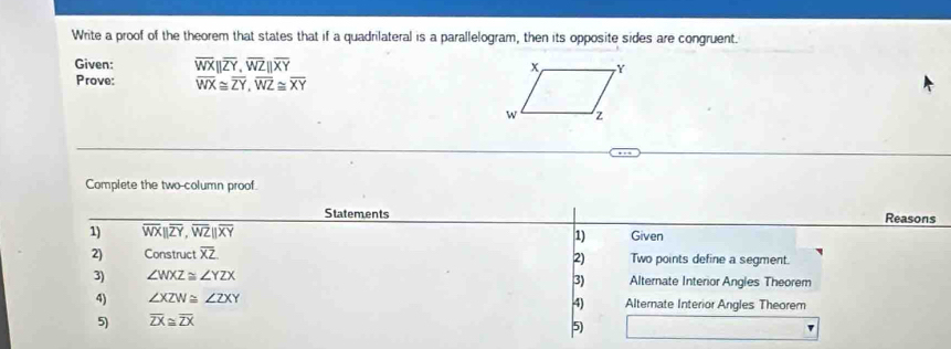 Write a proof of the theorem that states that if a quadrilateral is a parallelogram, then its opposite sides are congruent. 
Given: overline WXbeginvmatrix endvmatrix overline ZY, overline WZbeginvmatrix endvmatrix overline XY
Prove: overline WX≌ overline ZY, overline WZ≌ overline XY
Complete the two-column proof. 
Statements Reasons 
1) overline WXparallel overline ZY, overline WZparallel overline XY 1) Given 
2) Construct overline XZ Two points define a segment. 
2) 
3) ∠ WXZ≌ ∠ YZX Alternate Interior Angles Theorem 
3) 
4) ∠ XZW≌ ∠ ZXY Alternate Interior Angles Theorem 
4) 
5) overline ZX≌ overline ZX
5)