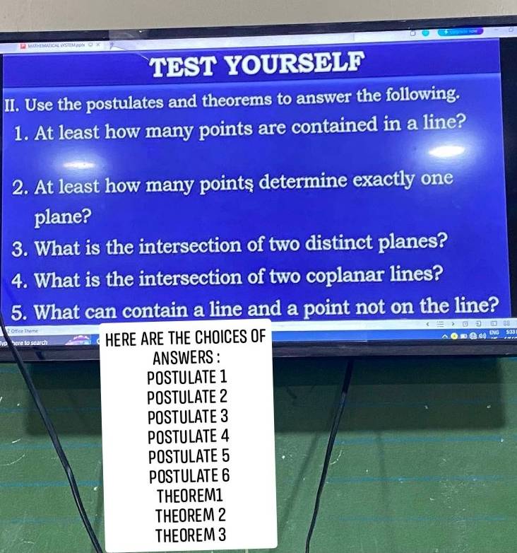 L2 munthematical vstem poéa
TEST YOURSELF
II. Use the postulates and theorems to answer the following.
1. At least how many points are contained in a line?
2. At least how many points determine exactly one
plane?
3. What is the intersection of two distinct planes?
4. What is the intersection of two coplanar lines?
5. What can contain a line and a point not on the line?
2 Office There HERE ARE THE CHOICES OF
here to search
ANSWERS ：
POSTULATE 1
POSTULATE 2
POSTULATE 3
POSTULATE 4
POSTULATE 5
POSTULATE 6
THEOREM1
THEOREM 2
THEOREM 3