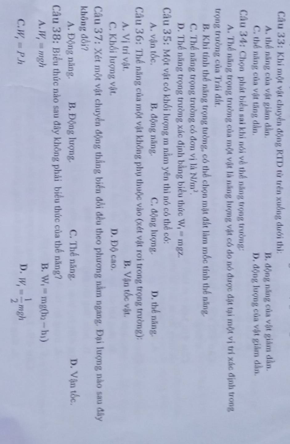 Khi một vật chuyển động RTD từ trên xuống dưới thì:
A. thể năng của vật giảm dần. B. động năng của vật giảm dần.
C. thể năng của vật tăng dần. D. động lượng của vật giảm dần.
Câu 34: Chọn phát biểu sai khi nói về thể năng trọng trường:
A. Thể năng trọng trường của một vật là năng lượng vật có do nó được đặt tại một vị trí xác định trong
trọng trường của Trái đất.
B. Khi tính thể năng trọng tường, có thể chọn mặt đất làm mốc tính thể năng.
C. Thể năng trọng trường có đơn vị là N/m^2.
D. Thể năng trọng trường xác định bằng biểu thức W_1= mgz.
Câu 35: Một vật có khối lượng m nằm yên thì nó có thể có:
A. vận tốc. B. động năng. C. động lượng. D. thể năng.
Câu 36: Thế năng của một vật không phụ thuộc vào (xét vật rơi trong trọng trường):
A. Vị trí vật. B. Vận tốc vật.
C. Khối lượng vật. D. Độ cao.
Câu 37: Xét một vật chuyển động thẳng biến đổi đều theo phương nằm ngang. Đại lượng nào sau đây
không đổi?
A. Động năng. B. Động lượng. C. Thế năng. D. Vận tốc.
Câu 38: Biểu thức nào sau đây không phải biểu thức của thế năng?
A. W_1=mgh
B. W_1=mg(h_2-h_1)
C. W_1=P.h
D. W_1= 1/2 mgh