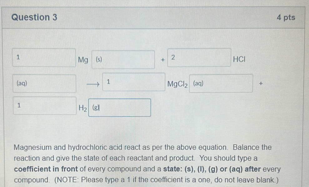 1
Mg (s) □ + 2
HC 
(aq) 1 (aq) +
MgCl_2
1
H_2 (g) 
Magnesium and hydrochloric acid react as per the above equation. Balance the 
reaction and give the state of each reactant and product. You should type a 
coefficient in front of every compound and a state: (s), (I), (g) or (aq) after every 
compound. (NOTE: Please type a 1 if the coefficient is a one, do not leave blank.)