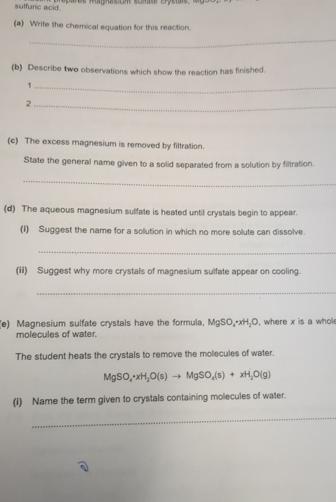 sulfuric acid. 
(a) Write the chemical equation for this reaction. 
_ 
(b) Describe two observations which show the reaction has finished. 
_1 
_2 
(c) The excess magnesium is removed by filtration. 
State the general name given to a solid separated from a solution by filtration. 
_ 
(d) The aqueous magnesium sulfate is heated until crystals begin to appear. 
(i) Suggest the name for a solution in which no more solute can dissolve. 
_ 
(ii) Suggest why more crystals of magnesium sulfate appear on cooling. 
_ 
(e) Magnesium sulfate crystals have the formula, MgSO_4· xH_2O , where x is a whole 
molecules of water. 
The student heats the crystals to remove the molecules of water.
MgSO_4· xH_2O(s)to MgSO_4(s)+xH_2O(g)
(i) Name the term given to crystals containing molecules of water. 
_