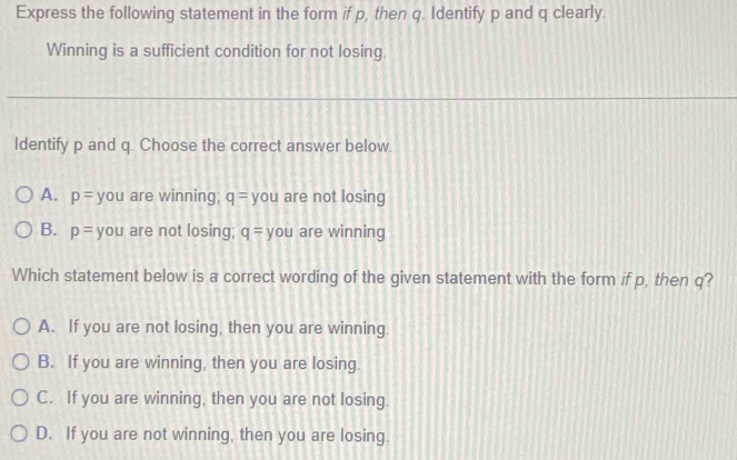 Express the following statement in the form if p, then q. Identify p and q clearly.
Winning is a sufficient condition for not losing.
Identify p and q. Choose the correct answer below.
A. p= you are winning; q= you are not losing
B. p= you are not losing; q= you are winning
Which statement below is a correct wording of the given statement with the form if p, then q?
A. If you are not losing, then you are winning.
B. If you are winning, then you are losing.
C. If you are winning, then you are not losing.
D. If you are not winning, then you are losing.