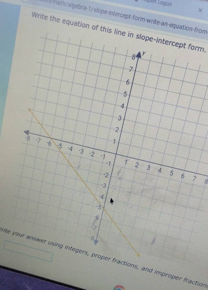 Aspen Logon 
math/algebra-1/slope-intercept-form-write-an-equation-from 
Write the equation of this line in slope-intercept form 
8 
ite your answer using integers, proper fractions, and improper fraction