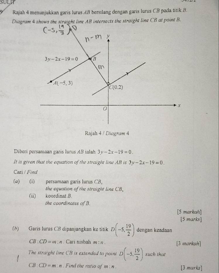 SULIT
9 Rajah 4 menunjukkan garis lurus AB bersilang dengan garis lurus CB pada titik B.
Diagram 4 shows the straight line AB intersects the straight line CB at point B.
Rajah 4 / Diagram 4
Diberi persamaan garis lurus AB ialah 3y-2x-19=0.
It is given that the equation of the straight line AB is 3y-2x-19=0.
Cari / Find
(a) (i) persamaan garis lurus CB,
the equation of the straight line CB,
(ii) koordinat B.
the coordinates of B.
[S markah]
[5 marks]
(b) Garis lurus CB dipanjangkan ke titik D(-5, 19/2 ) dengan keadaan
CB:CD=m : h . Cari nisbah m:n. [3 markah]
The straight line CB is extended to point D(-5, 19/2 ) such that
CB:CD=m:n. Find the ratio of m:n. [3 marks]