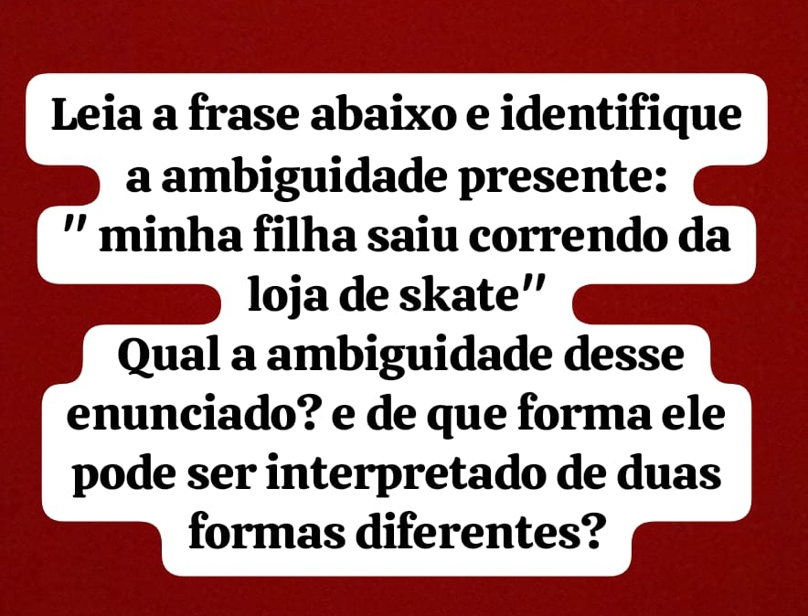 Leia a frase abaixo e identifique 
a ambiguidade presente: 
'' minha filha saiu correndo da 
loja de skate'' 
Qual a ambiguidade desse 
enunciado? e de que forma ele 
pode ser interpretado de duas 
formas diferentes?