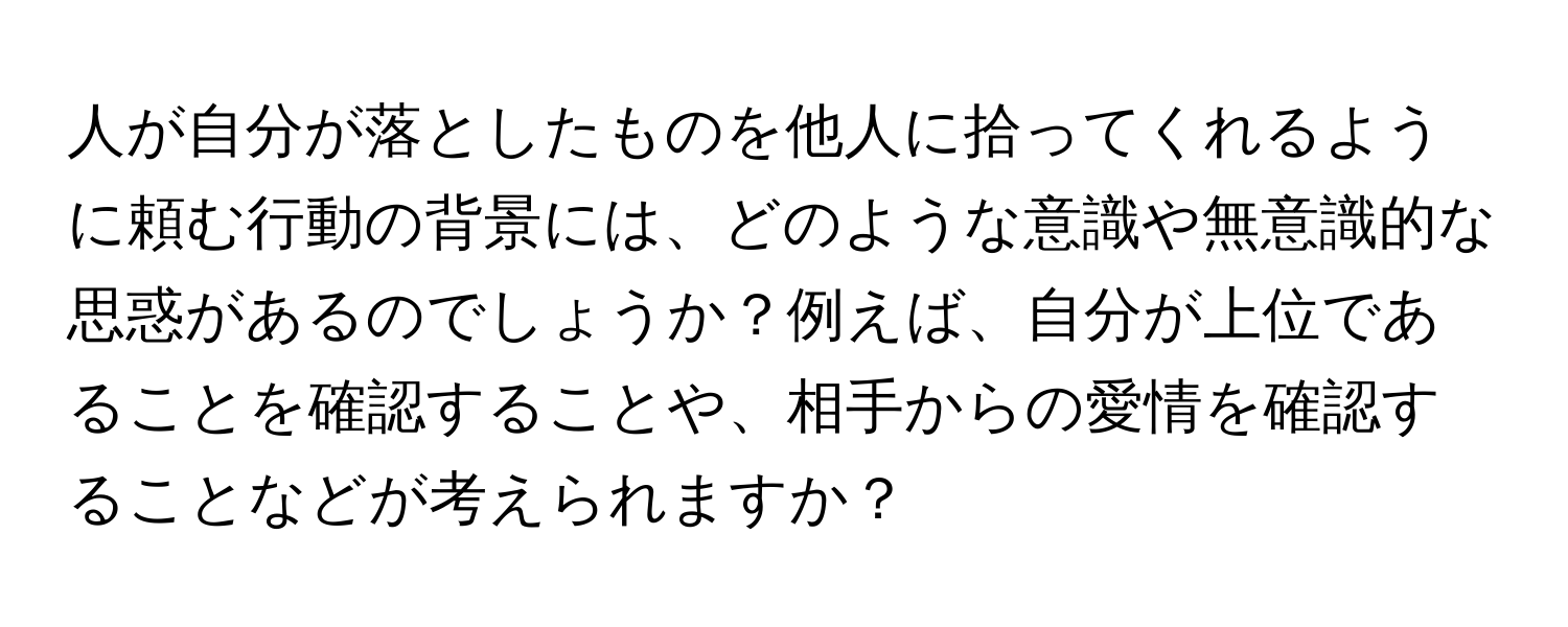 人が自分が落としたものを他人に拾ってくれるように頼む行動の背景には、どのような意識や無意識的な思惑があるのでしょうか？例えば、自分が上位であることを確認することや、相手からの愛情を確認することなどが考えられますか？