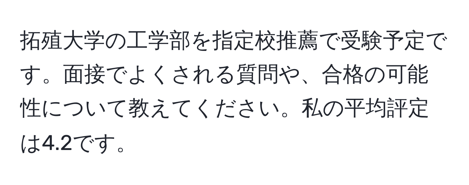 拓殖大学の工学部を指定校推薦で受験予定です。面接でよくされる質問や、合格の可能性について教えてください。私の平均評定は4.2です。