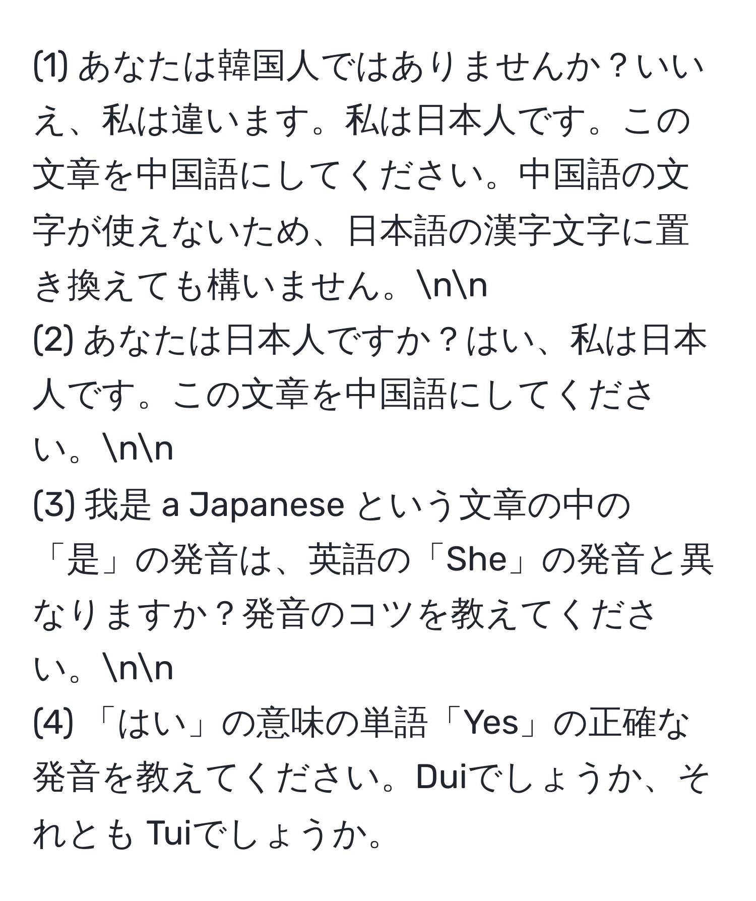 (1) あなたは韓国人ではありませんか？いいえ、私は違います。私は日本人です。この文章を中国語にしてください。中国語の文字が使えないため、日本語の漢字文字に置き換えても構いません。nn
(2) あなたは日本人ですか？はい、私は日本人です。この文章を中国語にしてください。nn
(3) 我是 a Japanese という文章の中の「是」の発音は、英語の「She」の発音と異なりますか？発音のコツを教えてください。nn
(4) 「はい」の意味の単語「Yes」の正確な発音を教えてください。Duiでしょうか、それとも Tuiでしょうか。