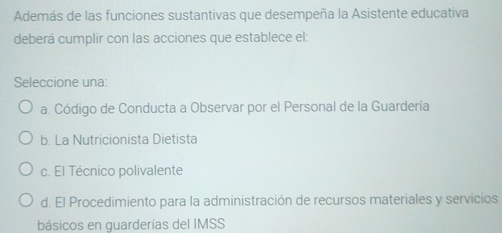 Además de las funciones sustantivas que desempeña la Asistente educativa
deberá cumplir con las acciones que establece el:
Seleccione una:
a. Código de Conducta a Observar por el Personal de la Guardería
b. La Nutricionista Dietista
c. El Técnico polivalente
d. El Procedimiento para la administración de recursos materiales y servicios
básicos en guarderías del IMSS