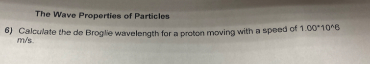 The Wave Properties of Particles 
6) Calculate the de Broglie wavelength for a proton moving with a speed of 1.00^*10^(wedge)6
m/s.