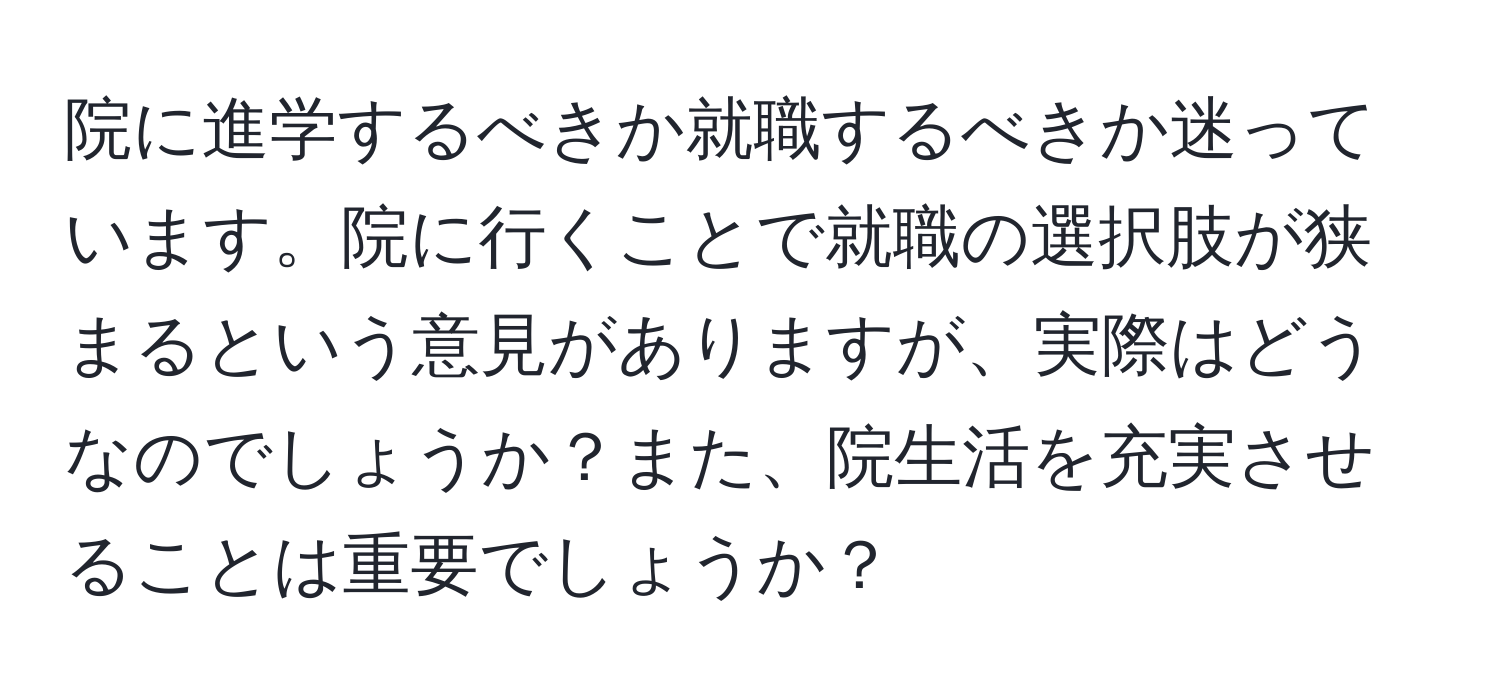 院に進学するべきか就職するべきか迷っています。院に行くことで就職の選択肢が狭まるという意見がありますが、実際はどうなのでしょうか？また、院生活を充実させることは重要でしょうか？