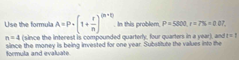 Use the formula A=P· (1+ r/n )^(n+t). . In this problem, P=5800, r=7% =0.07,
n=4 (since the interest is compounded quarterly, four quarters in a year), and t=1
since the money is being invested for one year. Substitute the values into the 
formula and evaluate.