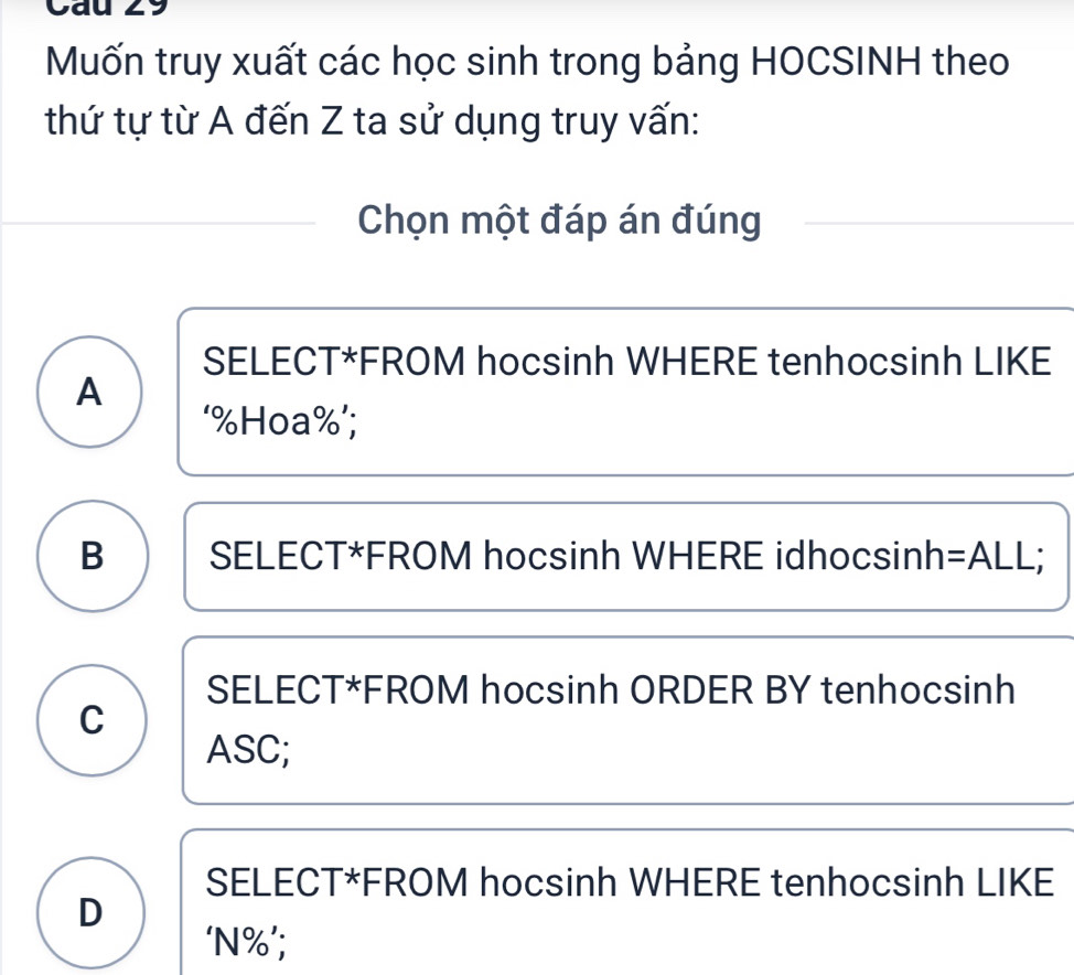 Cau 29
Muốn truy xuất các học sinh trong bảng HOCSINH theo
thứ tự từ A đến Z ta sử dụng truy vấn:
Chọn một đáp án đúng
SELECT*FROM hocsinh WHERE tenhocsinh LIKE
A
‘ % Hoa % ’;
B SELECT*FROM hocsinh WHERE idhocsinh=ALL;
SELECT*FROM hocsinh ORDER BY tenhocsinh
C
ASC;
SELECT*FROM hocsinh WHERE tenhocsinh LIKE
D
‘ N% ’;