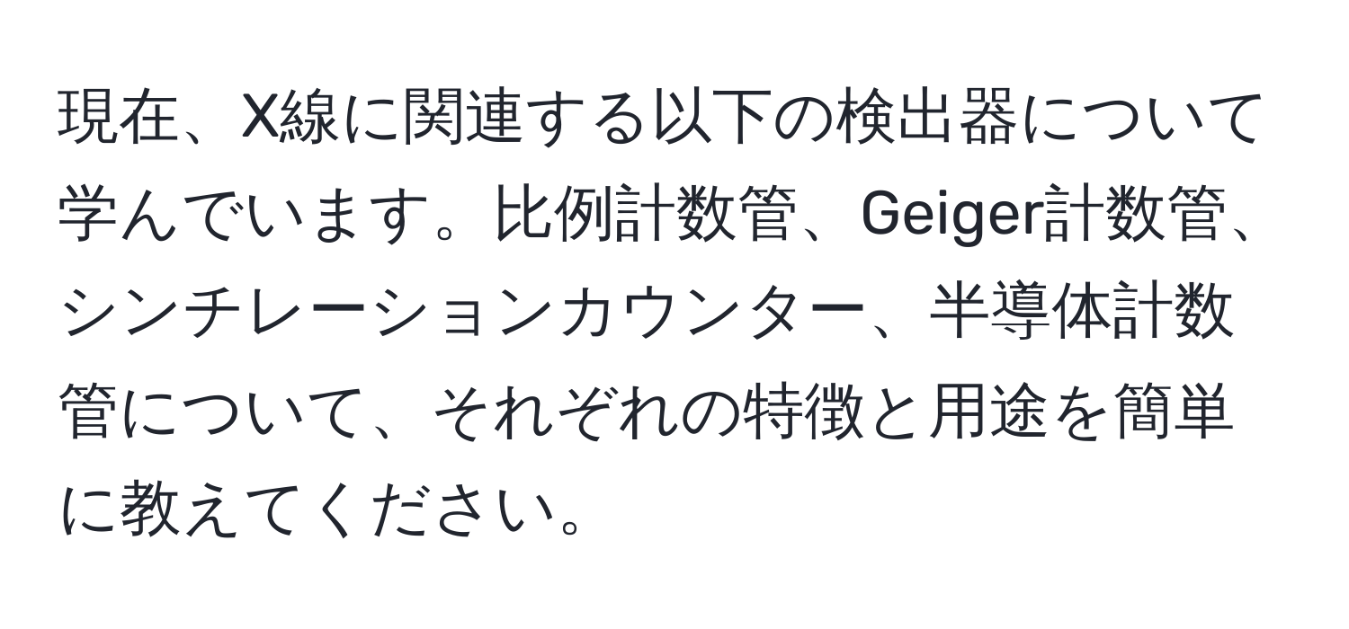 現在、X線に関連する以下の検出器について学んでいます。比例計数管、Geiger計数管、シンチレーションカウンター、半導体計数管について、それぞれの特徴と用途を簡単に教えてください。