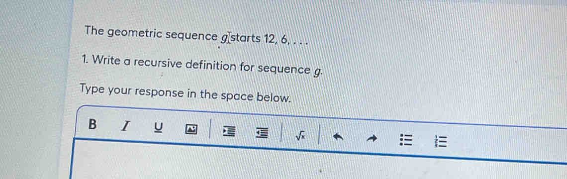 The geometric sequence gIstarts 12, 6, . . . 
1. Write a recursive definition for sequence g. 
Type your response in the space below. 
B I
sqrt(x)