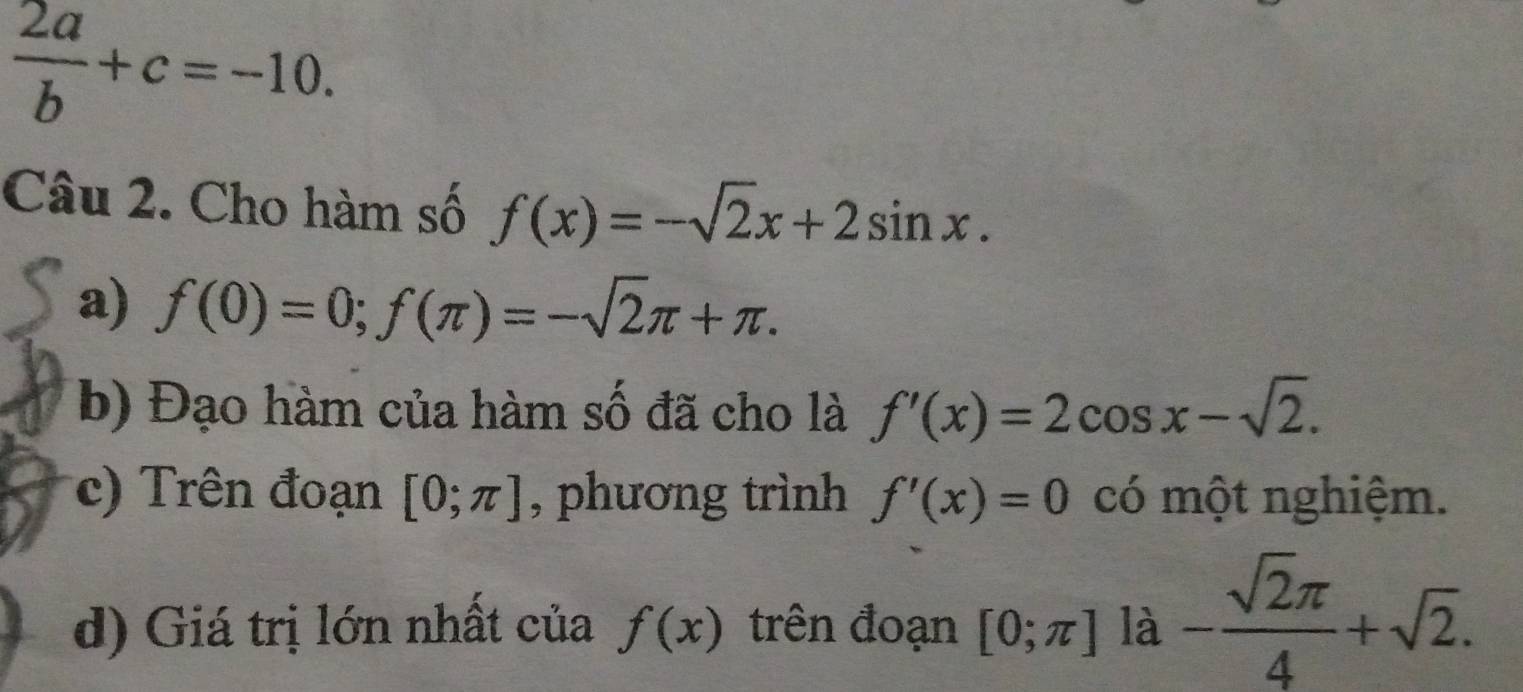  2a/b +c=-10. 
Câu 2. Cho hàm số f(x)=-sqrt(2)x+2sin x. 
a) f(0)=0; f(π )=-sqrt(2)π +π. 
b) Đạo hàm của hàm số đã cho là f'(x)=2cos x-sqrt(2). 
c) Trên đoạn [0;π ] , phương trình f'(x)=0 có một nghiệm. 
d) Giá trị lớn nhất của f(x) trên đoạn [0;π ] là - sqrt(2)π /4 +sqrt(2).