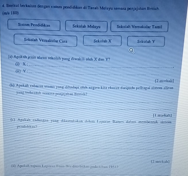 4, Berikut berkaitan dengan sistem pendidikan di Tanah Melayu semasa penjajuhan British 
(m/s 180) 
Sistem Pendidikan Sekolah Melayu Sekolah Vernakular Tamil 
Sekolah Vernakular Cina Sekolah X Sckolah Y
(a) Apakah jenis aliran sekolah yang diwakili olch X dan Y? 
(i) X;_ 
(ii) Y :_ 
[2 markah] 
(b) Apakahı cabaran utama yang dihadapi oleh negara kita ekoran daripada pelbagai sistem aliran 
yang terbentuk semasa penjajahan British? 
_ 
_ 
_ 
_ 
[1 markah] 
(c) Apakah cadangan yang dikemukakan dalam Laporan Barnes dalam membentuk sistem 
pendidikan? 
[2 markah] 
(d) Apakah tujuan Laporan Fem-Wu diterbitkan pada tála 1951?