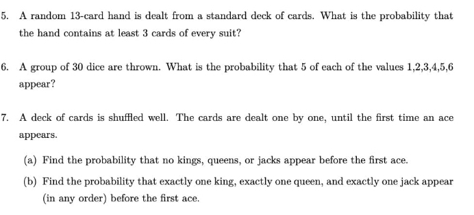 A random 13 -card hand is dealt from a standard deck of cards. What is the probability that 
the hand contains at least 3 cards of every suit? 
6. A group of 30 dice are thrown. What is the probability that 5 of each of the values 1, 2, 3, 4, 5, 6
appear? 
7. A deck of cards is shuffled well. The cards are dealt one by one, until the first time an ace 
appears. 
(a) Find the probability that no kings, queens, or jacks appear before the first ace. 
(b) Find the probability that exactly one king, exactly one queen, and exactly one jack appear 
(in any order) before the first ace.