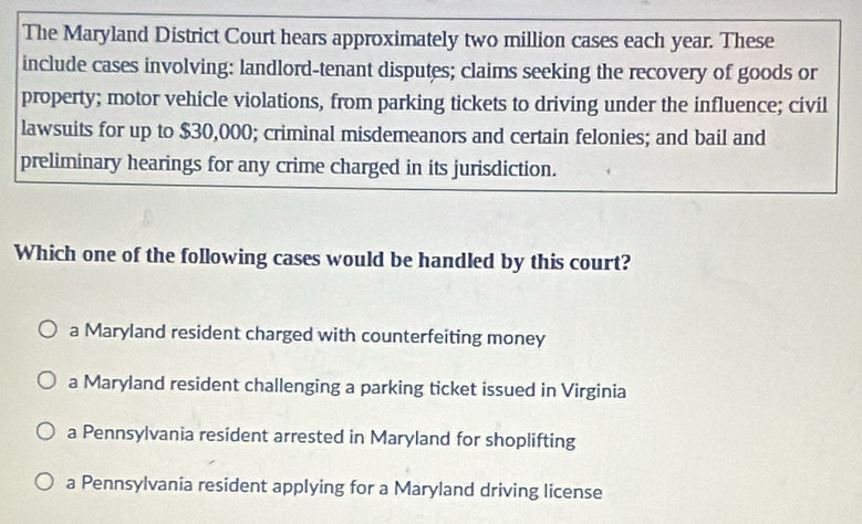 The Maryland District Court hears approximately two million cases each year. These
include cases involving: landlord-tenant disputes; claims seeking the recovery of goods or
property; motor vehicle violations, from parking tickets to driving under the influence; civil
lawsuits for up to $30,000; criminal misdemeanors and certain felonies; and bail and
preliminary hearings for any crime charged in its jurisdiction.
Which one of the following cases would be handled by this court?
a Maryland resident charged with counterfeiting money
a Maryland resident challenging a parking ticket issued in Virginia
a Pennsylvania resident arrested in Maryland for shoplifting
a Pennsylvania resident applying for a Maryland driving license