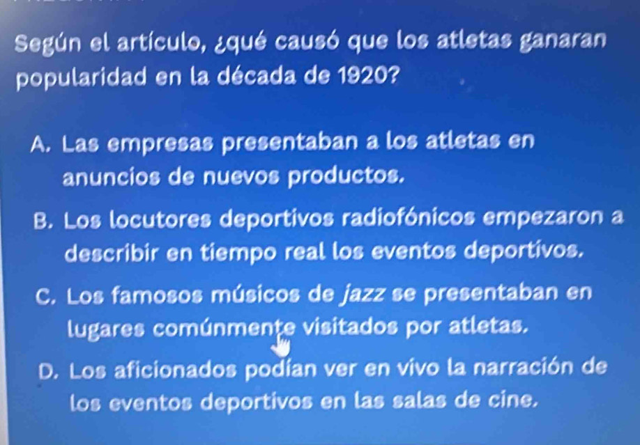 Según el artículo, ¿qué causó que los atletas ganaran
popularidad en la década de 1920?
A. Las empresas presentaban a los atletas en
anuncios de nuevos productos.
B. Los locutores deportivos radiofónicos empezaron a
describir en tiempo real los eventos deportivos.
C. Los famosos músicos de jazz se presentaban en
lugares comúnmente visitados por atletas.
D. Los aficionados podían ver en vivo la narración de
los eventos deportivos en las salas de cine.