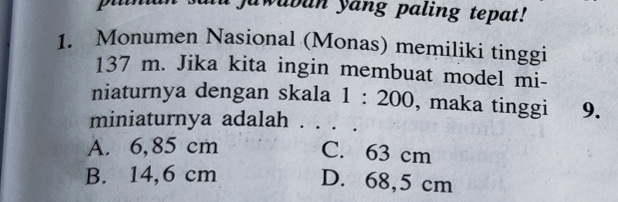 Jawubun yang paling tepat!
1. Monumen Nasional (Monas) memiliki tinggi
137 m. Jika kita ingin membuat model mi-
niaturnya dengan skala 1:200 , maka tinggi 9.
miniaturnya adalah . . .
A. 6,85 cm C. 63 cm
B. 14,6 cm D. 68,5 cm