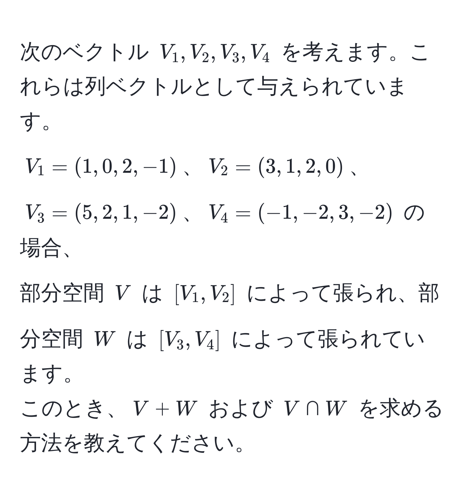 次のベクトル ( V_1, V_2, V_3, V_4 ) を考えます。これらは列ベクトルとして与えられています。  
( V_1=(1,0,2,-1) )、( V_2=(3,1,2,0) )、( V_3=(5,2,1,-2) )、( V_4=(-1,-2,3,-2) ) の場合、  
部分空間 ( V ) は ( [V_1,V_2] ) によって張られ、部分空間 ( W ) は ( [V_3,V_4] ) によって張られています。  
このとき、( V+W ) および ( V ∩ W ) を求める方法を教えてください。