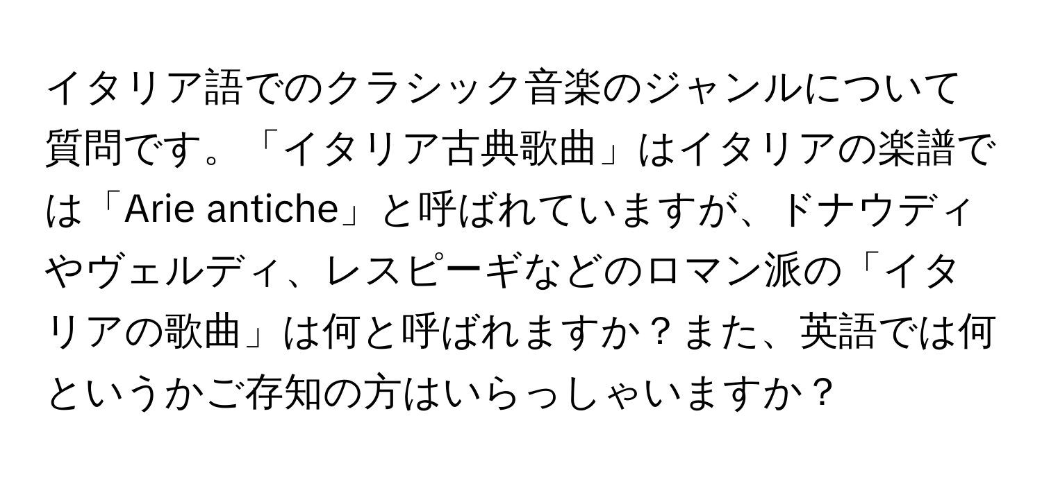 イタリア語でのクラシック音楽のジャンルについて質問です。「イタリア古典歌曲」はイタリアの楽譜では「Arie antiche」と呼ばれていますが、ドナウディやヴェルディ、レスピーギなどのロマン派の「イタリアの歌曲」は何と呼ばれますか？また、英語では何というかご存知の方はいらっしゃいますか？