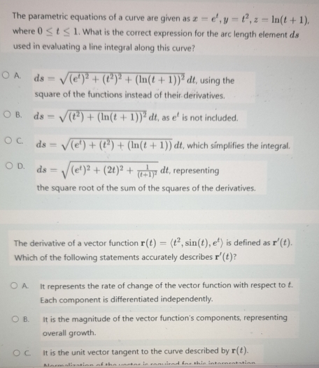 The parametric equations of a curve are given as x=e^t, y=t^2, z=ln (t+1), 
where 0≤ t≤ 1. What is the correct expression for the arc length element ds
used in evaluating a line integral along this curve?
A. ds=sqrt((e^t)^2)+(t^2)^2+(ln (t+1))^2dt , using the
square of the functions instead of their derivatives.
B. ds=sqrt((t^2)+(ln (t+1))^2)dt , as e^t is not included.
C. ds=sqrt((e^t)+(t^2)+(ln (t+1)))dt , which símplifies the integral.
D. ds=sqrt((e^t)^2)+(2t)^2+frac 1(t+1)^2dt , representing
the square root of the sum of the squares of the derivatives.
The derivative of a vector function r(t)=langle t^2,sin (t),e^trangle is defined as r'(t). 
Which of the following statements accurately describes r'(t) ?
A. It represents the rate of change of the vector function with respect to t.
Each component is differentiated independently.
B. It is the magnitude of the vector function's components, representing
overall growth.
C. It is the unit vector tangent to the curve described by r(t). 
Marmalisation of the uacton