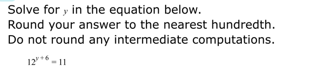 Solve fory in the equation below. 
Round your answer to the nearest hundredth. 
Do not round any intermediate computations.
12^(y+6)=11
