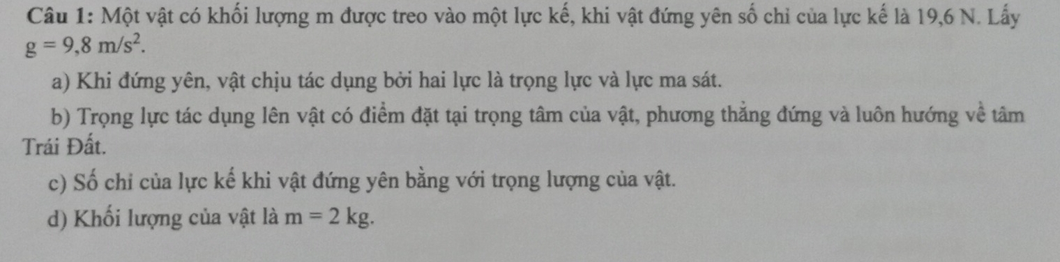 Một vật có khối lượng m được treo vào một lực kế, khi vật đứng yên số chỉ của lực kế là 19, 6 N. Lấy
g=9,8m/s^2. 
a) Khi đứng yên, vật chịu tác dụng bởi hai lực là trọng lực và lực ma sát. 
b) Trọng lực tác dụng lên vật có điểm đặt tại trọng tâm của vật, phương thẳng đứng và luôn hướng về tâm 
Trái Đất. 
c) Số chỉ của lực kế khi vật đứng yên bằng với trọng lượng của vật. 
d) Khối lượng của vật là m=2kg.