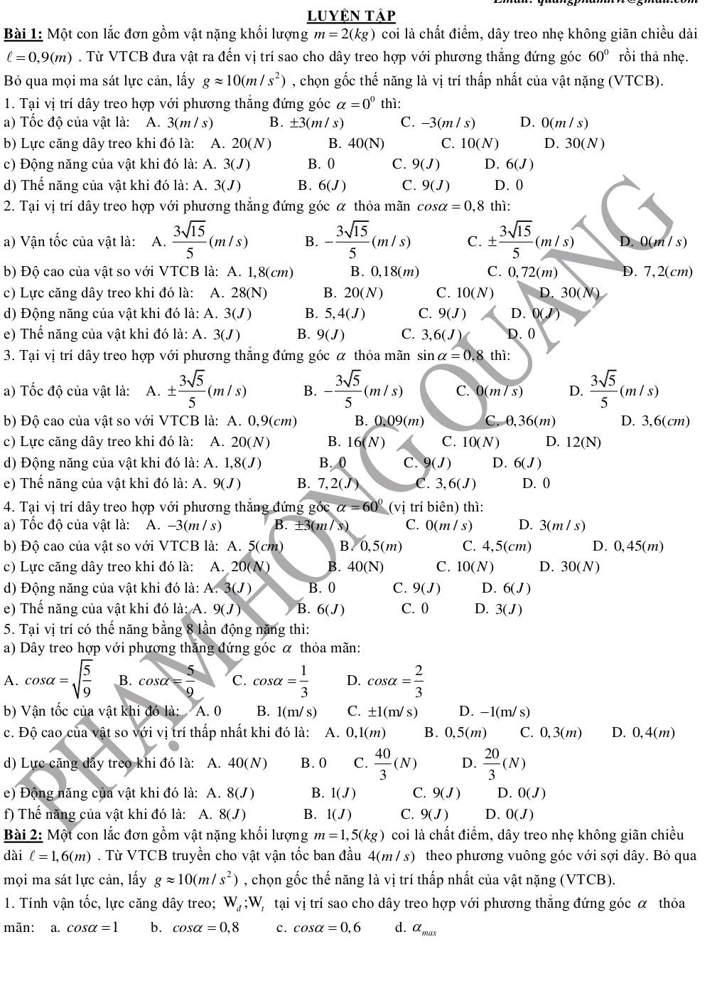 Luyên tập
Bài 1: Một con lắc đơn gồm vật nặng khối lượng _ _ m=1Arm=2(kg)coi là chất điểm, dây treo nhẹ không giãn chiều dài
ell =0,9(m). Từ VTCB đưa vật ra đến vị trí sao cho dây treo hợp với phương thắng đứng góc 60° rồi thả nhẹ.
Bỏ qua mọi ma sát lực cản, lấy gapprox 10(m/s^2) , chọn gốc thế năng là vị trí thấp nhất của vật nặng (VTCB).
1. Tại vị trí dây treo hợp với phương thắng đứng góc alpha =0^0 thì:
a) Tốc độ của vật là: A. 3(m / s) B. ± 3(m/s) C. -3(m/s) D. 0(m/s)
b) Lực căng dây treo khi đó là: A. 20(N) B. 40(N) C. 10(N) D. 30(N)
c) Động năng của vật khi đó là: A. 3(J) B. 0 C. 9(J) D. 6(J)
d) Thế năng của vật khi đó là: A. 3(J) B. 6(J) C. 9(J) D.0
2. Tại vị trí dây treo hợp với phương thắng đứng góc α thỏa mãn cos alpha =0,8 thì:
a) Vận tốc của vật là: A.  3sqrt(15)/5 (m/s) B. - 3sqrt(15)/5 (m/s) C. ±  3sqrt(15)/5 (m/s) D 0(m/s)
b) Độ cao của vật so với VTCB là: A. 1,8(cm) B. 0,18 3(m) C. 0,72(m) D. 7,2(cm)
c) Lực căng dây treo khi đó là: A. 28 8(N) B. 20(N) C. 10(N) D. 30(N)
d) Động năng của vật khi đó là: A. 3(J) B. 5,4(J) C. 9(J) D. 0(J)
e) Thế năng của vật khi đó là: A. 3(J) B. 9(J) C. 3,6(J) D. 0
3. Tại vị trí dây treo hợp với phương thắng đứng góc α thỏa mãn sin alpha =0,8thi:
a) Tốc độ của vật là: A. ±  3sqrt(5)/5 (m/s) B. - 3sqrt(5)/5 (m/s) C. 0(m/s) D.  3sqrt(5)/5 (m/s)
b) Độ cao của vật so với VTCB là: A. 0,9(cm) B. 0.09(m) C.0,36(m) D. 3,6(cm)
c) Lực căng dây treo khi đó là: A. 20(N) B. 16(N) C. 10(N) D. 12(N)
d) Động năng của vật khi đó là: A. 1,8(J) B. 0 C. 9(J) D. 6(J)
e) Thế năng của vật khi đó là: A. 9(J) B. 7,2(J) C. 3,6(J) D. 0
4. Tại vị trí dây treo hợp với phương thắng đứng goverline O alpha =60° (vị trí biên) thì:
a) Tốc độ của vật là: A. -3(m/s) B. ± 3(m/ s ) C. 0(m/s) D. 3(m/s)
b) Độ cao của vật so với VTCB là: A. 5(cm) B.0,5(m) C. 4,5(cm) D. 0,45(m)
c) Lực căng dây treo khi đó là: A. 20(N) B. 40(N) C. 10(N) D. 30(N)
d) Động năng của vật khi đó là: A. 3(J) B. 0 C. 9(J) D. 6(J)
e) Thế năng của vật khi đó là: A. 9(J) B. 6(J) C. 0 D. 3(J)
5. Tại vị trí có thế năng bằng 8 lần động năng thì:
a) Dây treo hợp với phương thắng đứng góc α thỏa mãn:
A. cos alpha =sqrt(frac 5)9 B. cos alpha = 5/9  C. cos alpha = 1/3  D. cos alpha = 2/3 
b) Vận tốc của vật khi đó là: A. 0 B. 1(m/ s) C. ± 1(m/s) D. -1(m/s)
c. Độ cao của vật so với vị trí thấp nhất khi đó là: A. 0,1(m) B. 0,5(m) C. 0,3(m) D. 0,4(m)
d) Lực căng dây treo khi đó là: A. 40(N) B. 0 C.  40/3 (N) D.  20/3 (N)
e) Động năng của vật khi đó là: A. 8(J) B. 1(J) C. 9(J) D. 0(J)
f) Thế năng của vật khi đó là: A. 8(J) B. 1(J) C. 9(J) D. 0(J)
Bài 2: Một con lắc đơn gồm vật nặng khối lượng m=1,5(kg) coi là chất điểm, dây treo nhẹ không giãn chiều
dài ell =1,6(m). Từ VTCB truyền cho vật vận tốc ban đầu 4(m / s) theo phương vuông góc với sợi dây. Bỏ qua
mọi ma sát lực cản, lấy gapprox 10(m/s^2) , chọn gốc thế năng là vị trí thấp nhất của vật nặng (VTCB).
1. Tính vận tốc, lực căng dây treo; W_d;W Vị  tại vị trí sao cho dây treo hợp với phương thắng đứng góc α thỏa
mãn: a. cos alpha =1 b. cos alpha =0,8 c. cos alpha =0,6 d. alpha _max