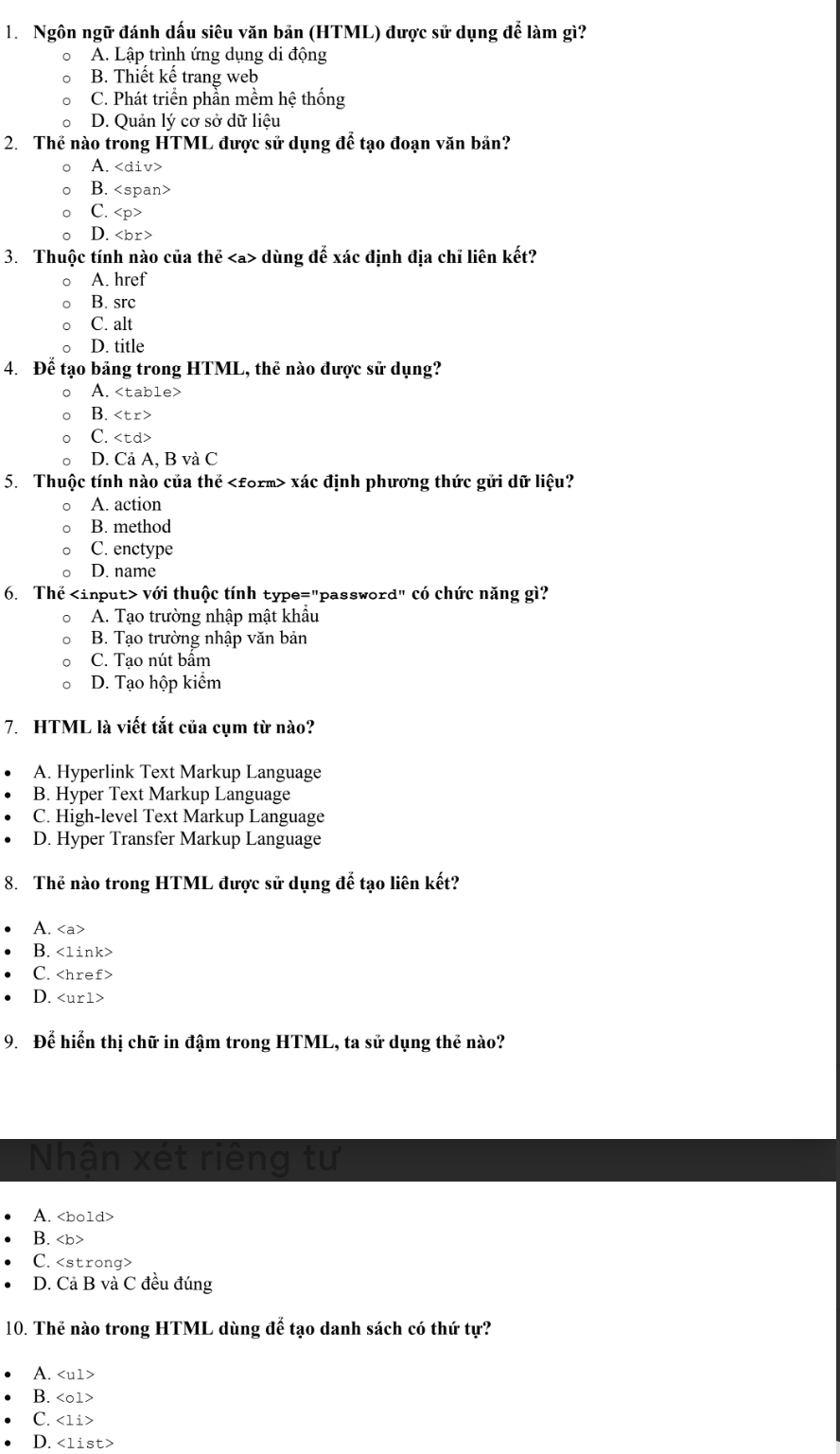 Ngôn ngữ đánh dấu siêu văn bản (HTML) được sử dụng để làm gì?
0 A. Lập trình ứng dụng di động
B. Thiết kế trang web
C. Phát triển phẫn mềm hệ thống
D. Quản lý cơ sở dữ liệu
2. Thế nào trong HTML được sử dụng để tạo đoạn văn bản?
。 A.
B.
C.
D.
3. Thuộc tính nào của thể dùng đế xác định địa chỉ liên kết?
。 A. href
B. src
C. alt
D. title
4. Để tạo bảng trong HTML, thẻ nào được sử dụng?
。 A.
B.
C.
。 D. Cả A, B và C
5. Thuộc tính nào của thế xác định phương thức gửi dữ liệu?
A. action
B. method
C. enctype
D. name
6. Thể với thuộc tính type="password" có chức năng gì?
。 A. Tạo trường nhập mật khẩu
B. Tạo trường nhập văn bản
C. Tao nút bẩm
D. Tạo hộp kiểm
7. HTML là viết tắt của cụm từ nào?
A. Hyperlink Text Markup Language
B. Hyper Text Markup Language
C. High-level Text Markup Language
D. Hyper Transfer Markup Language
8. Thẻ nào trong HTML được sử dụng để tạo liên kết?
A.
B.
C.
D.
9. Để hiển thị chữ in đậm trong HTML, ta sử dụng thẻ nào?
Nhận xét riêng tư
A.
B.
C.
D. Cả B và C đều đúng
10. Thẻ nào trong HTML dùng để tạo danh sách có thứ tự?
A.
B.
C. <1i>
D.