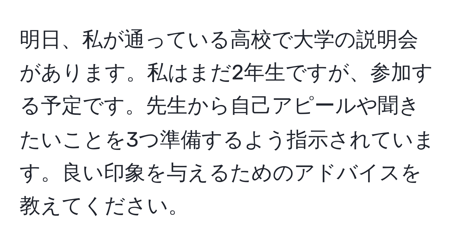 明日、私が通っている高校で大学の説明会があります。私はまだ2年生ですが、参加する予定です。先生から自己アピールや聞きたいことを3つ準備するよう指示されています。良い印象を与えるためのアドバイスを教えてください。