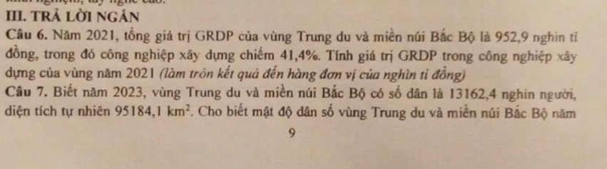 TRả Lời ngản 
Câu 6. Năm 2021, tổng giá trị GRDP của vùng Trung du và miền núi Bắc Bộ là 952, 9 nghin tỉ 
đồng, trong đó công nghiệp xây dựng chiếm 41, 4%. Tính giá trị GRDP trong công nghiệp xây 
dựng của vùng năm 2021 (làm tròn kết quả đến hàng đơn vị của nghìn tỉ đồng) 
Câu 7. Biết năm 2023, vùng Trung du và miền núi Bắc Bộ có số dân là 13162, 4 nghin người, 
diện tích tự nhiên 95184, 1km^2. Cho biết mật độ dân số vùng Trung du và miền núi Bắc Bộ năm 
9