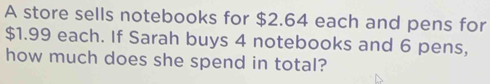 A store sells notebooks for $2.64 each and pens for
$1.99 each. If Sarah buys 4 notebooks and 6 pens, 
how much does she spend in total?